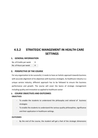 4.5.2 STRATEGIC MANGEMENT IN HEALTH CARE
SETTINGS
1. GENERAL INFORMATION
No. of Credits per week 4
No. of Hours per week 4
2. PERSPECTIVE OF THE COURSE
For any organization to be successful, it needs to have an holistic approach towards business
with accurate alignment of its objectives with business strategies. As healthcare industry is a
unique service industry, different approach has to be followed to ensure the business
performance and growth. The course will cover the basics of strategic management
including quality and innovation as applied to healthcare sector
3. COURSE OBJECTIVES AND OUTCOMES
OBJECTIVES
- To enable the students to understand the philosophy and rational of business
strategies
- To enable the students to understand the various quality philosophies, significance
and their application in healthcare settings.
OUTCOMES
- By the end of the course, the student will get a feel of the strategic dimensions
 