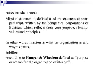 mission statement
Mission statement is defined as short sentences or short
paragraph written by the companies, corporations or
Business which reflects their core purpose, identity,
values and principles.
In other words mission is what an organization is and
why its exists.
definitions
According to Hunger & Wheelem defined as “purpose
or reason for the organization existences”.
 