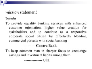 mission statement
Examples
To provide equality banking services with enhanced
customer orientation, higher value creation for
stakeholders and to continue as a responsive
corporate social citizen by effectively blending
commercial pursuits with social banking
------------ Canara Bank
To keep common man in sharper focus to encourage
savings and investment habits among them
--------------- UTI
 