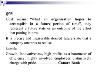 goal
Goal means “what an organisation hopes to
accomplish in a future period of time”, they
represent a future state or an outcome of the effort
that putting in now.
It is precise and measurable desired future state that a
company attempts to realise.
Examples
Growth, innovativeness, high profits as a barometer of
efficiency, highly involved employees distinctively
charge with pride----------------- Canara Bank
 