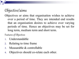 Objective/aims
Objectives or aims that organisation wishes to achieve
over a period of time. They are intended end results
that an organisation desires to achieve over varying
periods of time. Hence an objectives may be set for
long term, medium term and short term.
Features of Objectives
1. Understandable
2. Relating to time frame
3. Measurable & controllable
4. Objectives should co-relate each other.
 