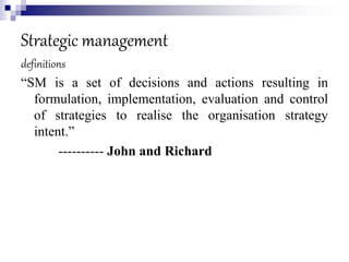 Strategic management
definitions
“SM is a set of decisions and actions resulting in
formulation, implementation, evaluation and control
of strategies to realise the organisation strategy
intent.”
---------- John and Richard
 