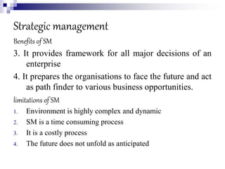 Strategic management
Benefits of SM
3. It provides framework for all major decisions of an
enterprise
4. It prepares the organisations to face the future and act
as path finder to various business opportunities.
limitations of SM
1. Environment is highly complex and dynamic
2. SM is a time consuming process
3. It is a costly process
4. The future does not unfold as anticipated
 