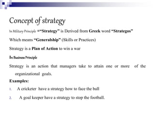 Concept of strategy
In Military Principle =“Strategy” is Derived from Greek word “Strategos”
Which means “Generalship” (Skills or Practices)
Strategy is a Plan of Action to win a war
In BusinessPrinciple
Strategy is an action that managers take to attain one or more of the
organizational goals.
Examples:
1. A cricketer have a strategy how to face the ball
2. A goal keeper have a strategy to stop the football.
 