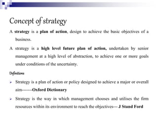 Concept of strategy
A strategy is a plan of action, design to achieve the basic objectives of a
business.
A strategy is a high level future plan of action, undertaken by senior
management at a high level of abstraction, to achieve one or more goals
under conditions of the uncertainty.
Definitions
 Strategy is a plan of action or policy designed to achieve a major or overall
aim-------Oxford Dictionary
 Strategy is the way in which management chooses and utilises the firm
resources within its environment to reach the objectives--- J Stand Ford
 