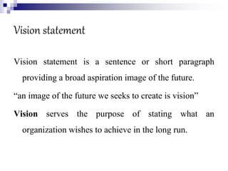 Vision statement
Vision statement is a sentence or short paragraph
providing a broad aspiration image of the future.
“an image of the future we seeks to create is vision”
Vision serves the purpose of stating what an
organization wishes to achieve in the long run.
 