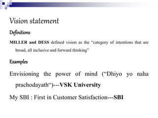 Vision statement
Definitions
MILLER and DESS defined vision as the “category of intentions that are
broad, all inclusive and forward thinking”
Examples
Envisioning the power of mind (“Dhiyo yo naha
prachodayath“)---VSK University
My SBI : First in Customer Satisfaction---SBI
 