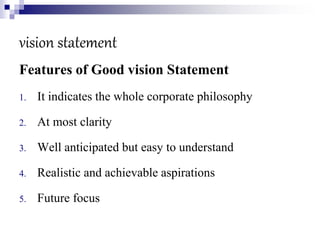vision statement
Features of Good vision Statement
1. It indicates the whole corporate philosophy
2. At most clarity
3. Well anticipated but easy to understand
4. Realistic and achievable aspirations
5. Future focus
 