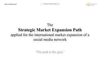 SocialMediaX
The
Strategic Market Expansion Path
applied for the international market expansion of a
social media network
‘The path is the goal.’
 