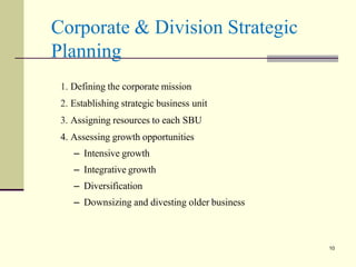 Corporate & Division Strategic
Planning
a 10
1. Defining the corporate mission
2. Establishing strategic business unit
3. Assigning resources to each SBU
4. Assessing growth opportunities
– Intensive growth
– Integrative growth
– Diversification
– Downsizing and divesting older business
10
 