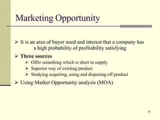 Marketing Opportunity
Prof. Deepa Rohit,LLIM 21
➢ It is an area of buyer need and interest that a company has
a high probability of profitability satisfying
➢ Three sources
➢ Offer something which is short in supply
➢ Superior way of existing product
➢ Studying acquiring, using and disposing off product
➢ Using Market Opportunity analysis (MOA)
20
 