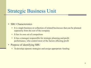 Strategic Business Unit
Prof. Deepa Rohit,LLIM 9
• SBU Characteristics
• It is single business or collection of related businesses that can be planned
separately from the rest of the company
• It has its own set of competitors
• It has a manager responsible for strategic planning and profit
performance, who control most of the factors affecting profit
• Purpose of identifying SBU
• Todevelop separate strategies and assign appropriate funding
9
 