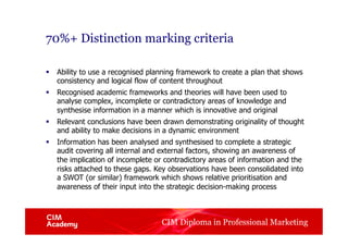 CIM Diploma in Professional Marketing
70%+ Distinction marking criteria
§  Ability to use a recognised planning framework to create a plan that shows
consistency and logical flow of content throughout
§  Recognised academic frameworks and theories will have been used to
analyse complex, incomplete or contradictory areas of knowledge and
synthesise information in a manner which is innovative and original
§  Relevant conclusions have been drawn demonstrating originality of thought
and ability to make decisions in a dynamic environment
§  Information has been analysed and synthesised to complete a strategic
audit covering all internal and external factors, showing an awareness of
the implication of incomplete or contradictory areas of information and the
risks attached to these gaps. Key observations have been consolidated into
a SWOT (or similar) framework which shows relative prioritisation and
awareness of their input into the strategic decision-making process
 