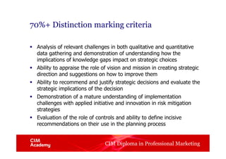 CIM Diploma in Professional Marketing
70%+ Distinction marking criteria
§  Analysis of relevant challenges in both qualitative and quantitative
data gathering and demonstration of understanding how the
implications of knowledge gaps impact on strategic choices
§  Ability to appraise the role of vision and mission in creating strategic
direction and suggestions on how to improve them
§  Ability to recommend and justify strategic decisions and evaluate the
strategic implications of the decision
§  Demonstration of a mature understanding of implementation
challenges with applied initiative and innovation in risk mitigation
strategies
§  Evaluation of the role of controls and ability to define incisive
recommendations on their use in the planning process
 
