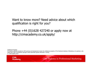 CIM Diploma in Professional Marketing
Want to know more? Need advice about which
qualification is right for you?
Phone +44 (0)1628 427240 or apply now at
http://cimacademy.co.uk/apply/
Intellectual Property
All training materials provided by CIM Learning and Development remain the intellectual property of The Chartered Institute of Marketing or its partners, who
assert their right to worldwide copyright unless specifically agreed otherwise in writing.
© CIM Academy 2017
 