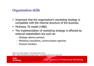 CIM Diploma in Professional Marketing
Organisation skills
§  Important that the organisation’s marketing strategy is
compatible with the internal structure of the business
§  McKinsey 7S model (1980)
§  The implementation of marketing strategy is affected by
external stakeholders too such as:
–  Strategic alliance partners
–  Marketing consultants, communication agencies
–  Channel members
Hooley et.al. (2012) Chapter 17 SM e-book sections 5 and 6
Dibb, S. (2002) Marketing Planning Best Practice. The Marketing Review. Vol.2. pp.441-459
 