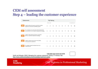 CIM Diploma in Professional Marketing
CEM self assessment
Step 4 – leading the customer experience
Smith and Wheeler (2002) Managing the customer experience. Harlow, FT Prentice Hall.
http://www.smithcoconsultancy.com/knowledge-bank/cem-guides
 