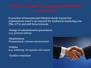 Toward a concept of Domesticated Markets  Arndt (1979) In practice of Domesticated Markets Arndt argues that organizations need to go beyond the traditional marketing mix (The 4 P’s) and shift focus towards: Design of administrative procedures (e.g. personal selling) Negotiations (Transactional, contract and structural) Politics   (e.g. Lobbying, Co-operate with unions Conflict resolution  