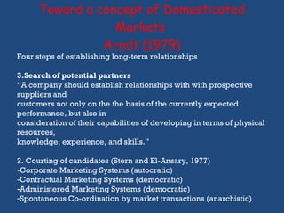 Toward a concept of Domesticated Markets  Arndt (1979) Four steps of establishing long-term relationships Search of potential partners “ A company should establish relationships with with prospective suppliers and customers not only on the the basis of the currently expected performance, but also in  consideration of their capabilities of developing in terms of physical resources,  knowledge, experience, and skills.” 2. Courting of candidates (Stern and El-Ansary, 1977) Corporate Marketing Systems (autocratic) Contractual Marketing Systems (democratic) Administered Marketing Systems (democratic) Spontaneous Co-ordination by market transactions (anarchistic)  