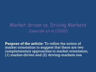 Market driven vs. Driving Markets Jaworski et al (2000) Purpose of the article : To refine the notion of market orientation to suggest that there are two complementary approaches to market orientation, (1) market-driven and (2) driving-markets one 