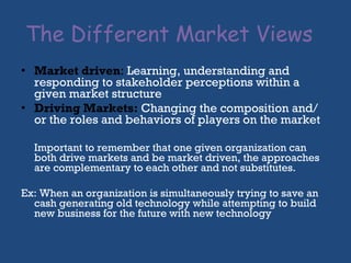 The Different Market Views  Market driven :  Learning, understanding and responding to stakeholder perceptions within a given market structure Driving Markets:  Changing the composition and/ or the roles and behaviors of players on the market Important to remember that one given organization can both drive markets and be market driven, the approaches are complementary to each other and not substitutes. Ex: When an organization is simultaneously trying to save an cash generating old technology while attempting to build new business for the future with new technology 