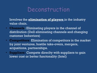 Deconstruction Involves the  elimination of players   in the industry value chain.  Channels : Eliminating players in the channel of distribution (Dell eliminating channels and changing customer behaviors) Competitors :  Elimination of competitors in the market by joint ventures, hostile take-overs, mergers, acqusitions, partnerships.  Suppliers:   Compete direclty with suppliers to gain lower cost or better functonality (Intel) 