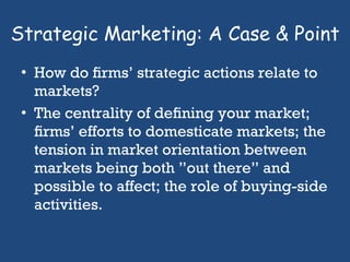 Strategic Marketing: A Case & Point How do ﬁrms’ strategic actions relate to markets?  The centrality of deﬁning your market; ﬁrms’ efforts to domesticate markets; the tension in market orientation between markets being both ”out there” and possible to affect; the role of buying-side activities.  