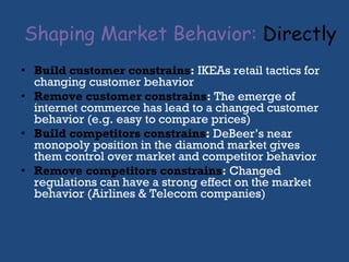 Shaping Market Behavior:   Directly Build customer constrains :  IKEAs retail tactics for changing customer behavior Remove customer constrains :  The emerge of internet commerce has lead to a changed customer behavior (e.g. easy to compare prices) Build competitors constrains :  DeBeer’s near monopoly position in the diamond market gives them control over market and competitor behavior Remove competitors constrains :  Changed regulations can have a strong effect on the market behavior (Airlines & Telecom companies) 