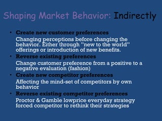 Shaping Market Behavior:   Indirectly   Cr eate new customer preferences Changing perceptions before changing the behavior. Either through ”new to the world” offerings or introduction of new benefits.  Reverse existing preferences Change customer preference from a positive to a negative evaluation (fashion) Create new competitor preferences Affecting the mind-set of competitors by own behavior Reverse existing competitor preferences Proctor & Gamble lowprice everyday strategy forced competitor to rethink their strategies 