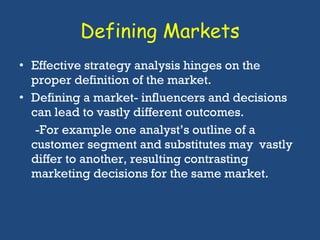 Defining Markets Effective strategy analysis hinges on the proper definition of the market.  Defining a market- influencers and decisions can lead to vastly different outcomes.  -For example one analyst’s outline of a  customer segment and substitutes may  vastly differ to another, resulting contrasting  marketing decisions for the same market. 