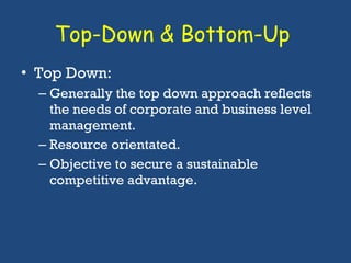 Top-Down & Bottom-Up  Top Down: Generally the top down approach reflects the needs of corporate and business level management.  Resource orientated.  Objective to secure a sustainable competitive advantage. 