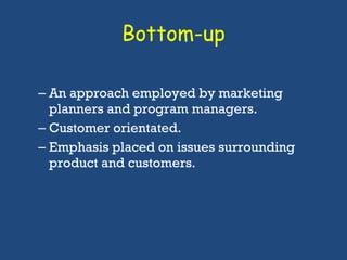 Bottom-up An approach employed by marketing planners and program managers. Customer orientated. Emphasis placed on issues surrounding product and customers.  