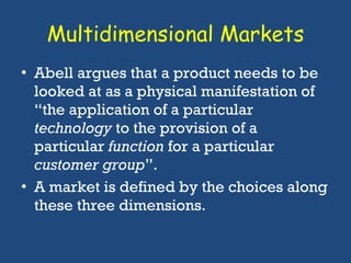 Multidimensional Markets Abell argues that a product needs to be looked at as a physical manifestation of “the application of a particular  technology  to the provision of a particular  function  for a particular  customer group ”.  A market is defined by the choices along these three dimensions.  