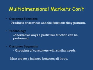 Multidimensional Markets Con’t Customer Functions -Products or services and the functions they perform. Technology -Alternative ways a particular function can be performed. Customer Segments - Grouping of consumers with similar needs. Must create a balance between all three.  