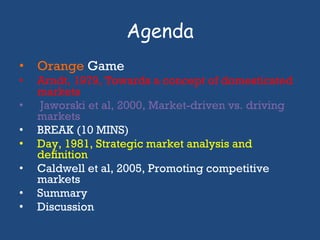 Agenda Orange   Game Arndt, 1979, Towards a concept of domesticated markets Jaworski et al, 2000, Market-driven vs. driving markets BREAK (10 MINS) Day, 1981, Strategic market analysis and deﬁnition Caldwell et al, 2005, Promoting competitive markets Summary Discussion 