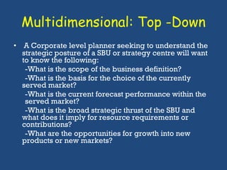 Multidimensional: Top -Down A Corporate level planner seeking to understand the strategic posture of a SBU or strategy centre will want to know the following: -What is the scope of the business definition? -What is the basis for the choice of the currently  served market? -What is the current forecast performance within the  served market? -What is the broad strategic thrust of the SBU and  what does it imply for resource requirements or  contributions? -What are the opportunities for growth into new  products or new markets?  
