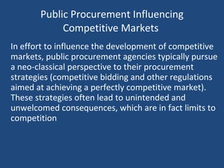 Public Procurement Influencing Competitive Markets  In effort to influence the development of competitive markets, public procurement agencies typically pursue a neo-classical perspective to their procurement strategies (competitive bidding and other regulations aimed at achieving a perfectly competitive market). These strategies often lead to unintended and unwelcomed consequences, which are in fact limits to competition  