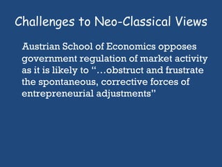Challenges to Neo-Classical Views Austrian School of Economics opposes government regulation of market activity as it is likely to “…obstruct and frustrate the spontaneous, corrective forces of entrepreneurial adjustments”  