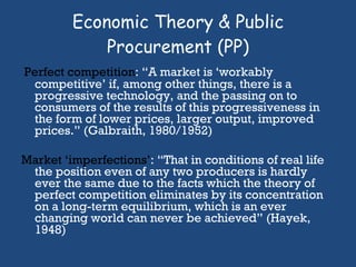 Economic Theory & Public Procurement (PP) Perfect competition : “A market is ‘workably competitive’ if, among other things, there is a progressive technology, and the passing on to consumers of the results of this progressiveness in the form of lower prices, larger output, improved prices.” (Galbraith, 1980/1952) Market ‘imperfections’ : “That in conditions of real life the position even of any two producers is hardly ever the same due to the facts which the theory of perfect competition eliminates by its concentration on a long-term equilibrium, which is an ever changing world can never be achieved” (Hayek, 1948)  