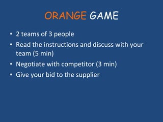 ORANGE  GAME 2 teams of 3 people Read the instructions and discuss with your team (5 min) Negotiate with competitor (3 min) Give your bid to the supplier 