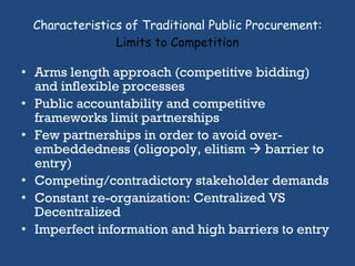 Characteristics of Traditional Public Procurement:  Limits to Competition Arms length approach (competitive bidding) and inflexible processes Public accountability and competitive frameworks limit partnerships Few partnerships in order to avoid over-embeddedness (oligopoly, elitism    barrier to entry)  Competing/contradictory stakeholder demands Constant re-organization: Centralized VS Decentralized Imperfect information and high barriers to entry 
