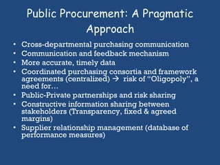 Public Procurement: A Pragmatic Approach Cross-departmental purchasing communication Communication and feedback mechanism More accurate, timely data Coordinated purchasing consortia and framework agreements (centralized)     risk of “Oligopoly”, a need for… Public-Private partnerships and risk sharing Constructive information sharing between stakeholders (Transparency, fixed & agreed margins) Supplier relationship management (database of performance measures)  