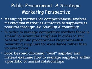 Managing markets for competiveness involves making that market as attractive to suppliers as possible through: ex. Stability & continuity In order to manage competitive markets there is a need to incentives suppliers in order to suit broader public procurement requirements =  rewarding suppliers for excellence rather than volume/price Look beyond choosing “best” supplier and instead examine how to manage suppliers within a portfolio of market relationships  Public Procurement: A Strategic Marketing Perspective 