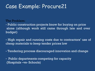 Case Example: Procure21  The Problem:  Public construction projects know for buying on price  alone (although work still came through late and over budget) High repair and running costs due to contractors’ use of cheap materials to keep tender prices low Tendering process discouraged innovation and change Public departments competing for capacity (Hospitals –vs- Schools)  