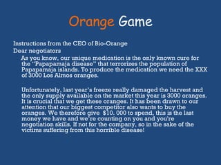 Orange  Game Instructions from the CEO of Bio-Orange Dear negotiators As you know, our unique medication is the only known cure for the “Papapamaja disease” that terrorizes the population of Papapamaja islands. To produce the medication we need the XXX of 3000 Los Almos oranges.  Unfortunately, last year’s freeze really damaged the harvest and the only supply available on the market this year is 3000 oranges. It is crucial that we get these oranges. It has been drawn to our attention that our biggest competitor also wants to buy the oranges. We therefore give  $10. 000 to spend, this is the last money we have and we’re counting on you and you're negotiation skills. If not for the company, so in the sake of the victims suffering from this horrible disease! 