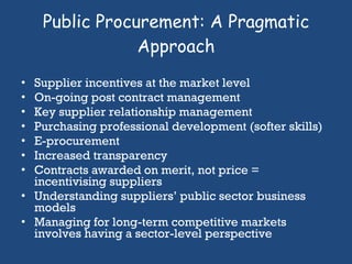 Public Procurement: A Pragmatic Approach Supplier incentives at the market level On-going post contract management Key supplier relationship management Purchasing professional development (softer skills) E-procurement Increased transparency Contracts awarded on merit, not price = incentivising suppliers Understanding suppliers’ public sector business models Managing for long-term competitive markets involves having a sector-level perspective 