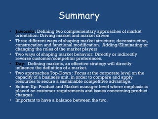 Summary Jaworski :  Defining two complementary approaches of market orientation: Driving market and market driven Three different ways of shaping market structure; deconstruction, construcation and functional modification.  Adding/Eliminating or changing the roles of the market players Two ways of shaping market behavior: Directly or indirectly reverse customer/competitor preferences.  Day:  Defining markets, an effective strategy will directly influence the definition of a market. Two approaches Top-Down : Focus at the corporate level on the capacity of a business unit, in order to compare and apply resources to secure a sustainable competitive advantage. Bottom Up: Product and Market manager level where emphasis is placed on customer requirements and issues concerning product changes. Important to have a balance between the two.  
