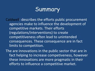 Summary Caldwell : describes the efforts public procurement agencies make to influence the development of competitive markets. Their efforts (regulations/interventions) to create competitiveness often lead to unintended consequences. These consequence are in fact limits to competition. The are innovations in the public sector that are in fact helping to increase competiveness, however these innovations are more pragmatic in their efforts to influence a competitive market.  