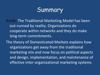 Summary Arndt:  The Traditional Marketing Model has been out-runned by reality. Organizations do cooperate within networks and they do make long-term commitments.  The theory of Domesticated Markets explains how organizations get away from the traditional marketing mix and now focus on political aspects and design, implementation, and maintenance of effective inter-organizational marketing systems  