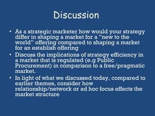 Discussion  As a strategic marketer how would your strategy differ in shaping a market for a ”new to the world” offering compared to shaping a market for an establish offering Discuss the implications of strategy efficiency in a market that is regulated (e.g Public Procurement) in comparison to a free/pragmatic market.  In light of what we discussed today, compared to earlier themes, consider how relationship/network or ad hoc focus effects the market structure  